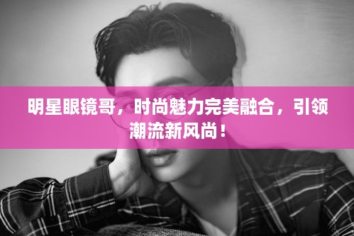 明星眼鏡哥，時尚魅力完美融合，引領潮流新風尚！