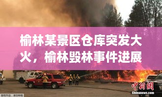 榆林某景區(qū)倉庫突發(fā)大火，榆林毀林事件進(jìn)展 