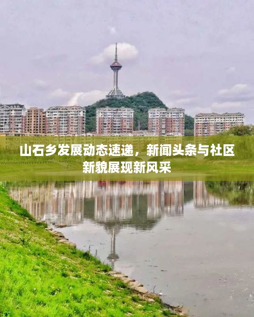 山石鄉(xiāng)發(fā)展動態(tài)速遞，新聞頭條與社區(qū)新貌展現(xiàn)新風(fēng)采
