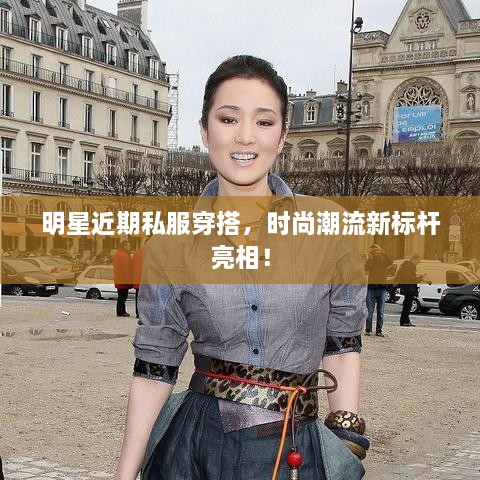 明星近期私服穿搭，時尚潮流新標桿亮相！